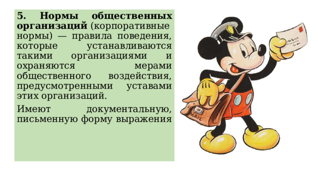 5. Нормы общественных организаций  (корпоративные нормы) — правила поведения, которые устанавливаются такими организациями и охраняются мерами общественного воздействия, предусмотренными уставами этих организаций. Имеют документальную, письменную форму выражения 
