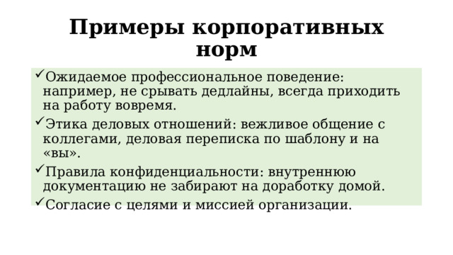 Примеры корпоративных норм Ожидаемое профессиональное поведение: например, не срывать дедлайны, всегда приходить на работу вовремя. Этика деловых отношений: вежливое общение с коллегами, деловая переписка по шаблону и на «вы». Правила конфиденциальности: внутреннюю документацию не забирают на доработку домой. Согласие с целями и миссией организации. 