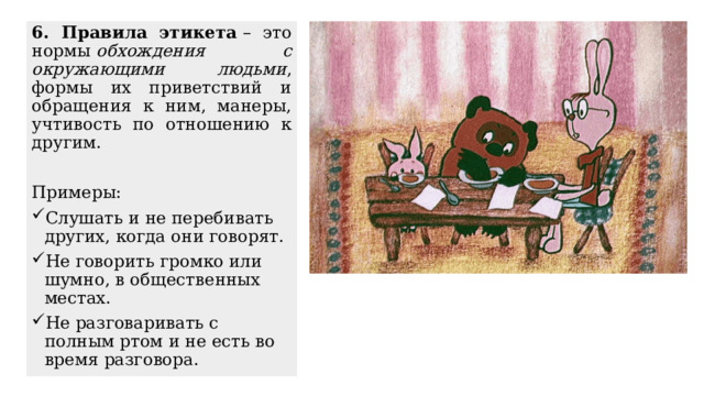 6. Правила этикета  – это нормы  обхождения с окружающими людьми , формы их приветствий и обращения к ним, манеры, учтивость по отношению к другим. Примеры: Слушать и не перебивать других, когда они говорят. Не говорить громко или шумно, в общественных местах. Не разговаривать с полным ртом и не есть во время разговора. 