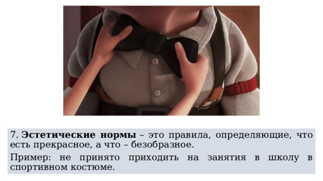 7.  Эстетические нормы  – это правила, определяющие, что есть прекрасное, а что – безобразное. Пример: не принято приходить на занятия в школу в спортивном костюме. 