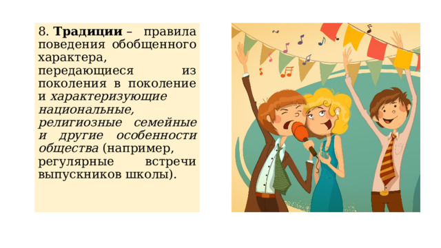 8.  Традиции  – правила поведения обобщенного характера, передающиеся из поколения в поколение и  характеризующие национальные, религиозные семейные и другие особенности общества  (например, регулярные встречи выпускников школы). 