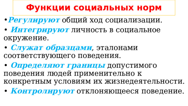Функции социальных норм Регулируют общий ход социализации. • Интегрируют личность в социальное окружение. • Служат образцами , эталонами соответствующего поведения. • Определяют границы допустимого поведения людей применительно к конкретным условиям их жизнедеятельности. • Контролируют отклоняющееся поведение. 