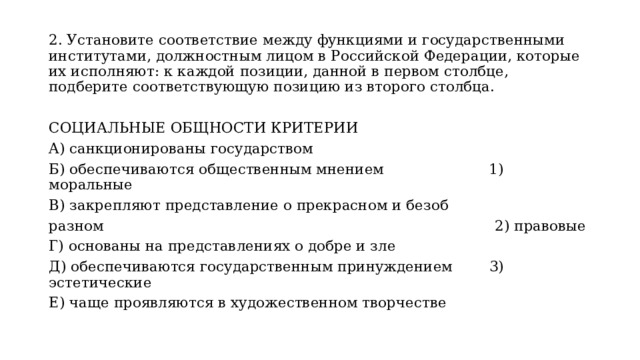 2. Установите соответствие между функциями и государственными институтами, должностным лицом в Российской Федерации, которые их исполняют: к каждой позиции, данной в первом столбце, подберите соответствующую позицию из второго столбца. СОЦИАЛЬНЫЕ ОБЩНОСТИ КРИТЕРИИ A) санкционированы государством Б) обеспечиваются общественным мнением 1) моральные B) закрепляют представление о прекрасном и безоб­ разном 2) правовые Г) основаны на представлениях о добре и зле Д) обеспечиваются государственным принуждением 3) эстетические Е) чаще проявляются в художественном творчестве 