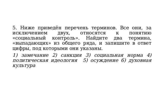 5. Ниже приведён перечень терминов. Все они, за исключением двух, относятся к понятию «социальный контроль». Найдите два термина, «выпадающих» из общего ряда, и запишите в ответ цифры, под которыми они указаны. 1) замечание 2) санкция 3) социальная норма 4) политическая идеология  5) осуждение 6) духовная культура 