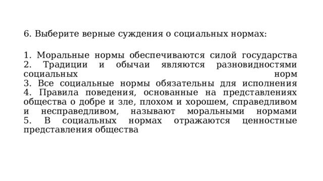 6. Выберите верные суждения о социальных нормах:  1. Моральные нормы обеспечиваются силой государства  2. Традиции и обычаи являются разновидностями социальных норм  3. Все социальные нормы обязательны для исполнения  4. Правила поведения, основанные на представлениях общества о добре и зле, плохом и хорошем, справедливом и несправедливом, называют моральными нормами  5. В социальных нормах отражаются ценностные представления общества 