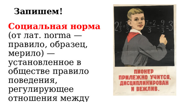 Запишем! Социальная норма (от лат. norma — правило, образец, мерило) — установленное в обществе правило поведения, регулирующее отношения между людьми, общественную жизнь. 