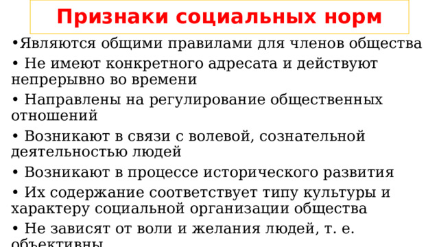 Признаки социальных норм Являются общими правилами для членов общества • Не имеют конкретного адресата и действуют непрерывно во времени • Направлены на регулирование общественных отношений • Возникают в связи с волевой, сознательной деятельностью людей • Возникают в процессе исторического развития • Их содержание соответствует типу культуры и характеру социальной организации общества • Не зависят от воли и желания людей, т. е. объективны • Занимают определённое положение в социальной регуляции • Выступают мерой общественно значимого поведения 