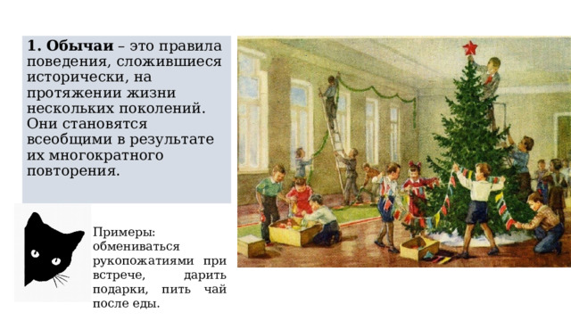 1.   Обычаи  – это правила поведения, сложившиеся исторически, на протяжении жизни нескольких поколений. Они становятся всеобщими в результате их многократного повторения. Примеры: обмениваться рукопожатиями при встрече, дарить подарки, пить чай после еды. 