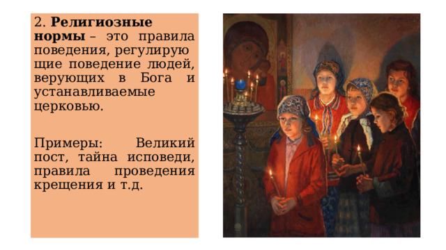 2.  Религиозные нормы  – это правила поведения, регулирующие поведение людей, верующих в Бога и устанавливаемые церковью.  Примеры: Великий пост, тайна исповеди, правила проведения крещения и т.д. 