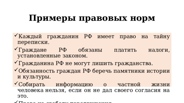 Примеры правовых норм Каждый гражданин РФ имеет право на тайну переписки. Граждане РФ обязаны платить налоги, установленные законом. Гражданина РФ не могут лишить гражданства. Обязанность граждан РФ беречь памятники истории и культуры. Собирать информацию о частной жизни человека нельзя, если он не дал своего согласия на это. Право на свободу передвижения. 