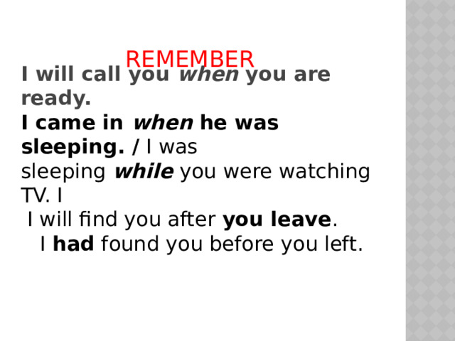 REMEMBER I will call you when you are ready. I came in when he was sleeping. / I was sleeping  while  you were watching TV. I  I will find you after  you leave .  I  had  found you before you left. 