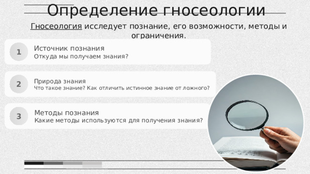 Определение гносеологии Гносеология исследует познание, его возможности, методы и ограничения. Источник познания Откуда мы получаем знания? 1 Природа знания Что такое знание? Как отличить истинное знание от ложного? 2 Методы познания Какие методы используются для получения знания? 3 