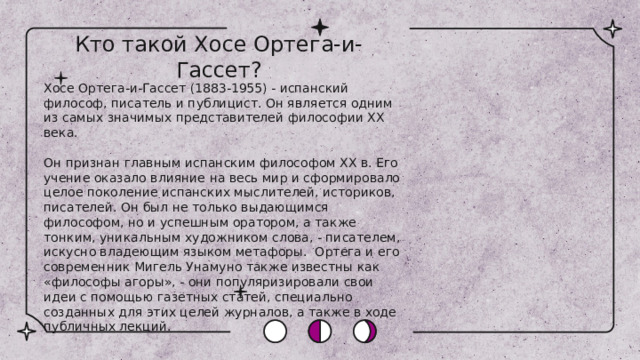 Кто такой Хосе Ортега-и-Гассет? Хосе Ортега-и-Гассет (1883-1955) - испанский философ, писатель и публицист. Он является одним из самых значимых представителей философии XX века. Он признан главным испанским философом ХХ в. Его учение оказало влияние на весь мир и сформировало целое поколение испанских мыслителей, историков, писателей. Он был не только выдающимся философом, но и успешным оратором, а также тонким, уникальным художником слова, - писателем, искусно владеющим языком метафоры. Ортега и его современник Мигель Унамуно также известны как «философы агоры», - они популяризировали свои идеи с помощью газетных статей, специально созданных для этих целей журналов, а также в ходе публичных лекций. 