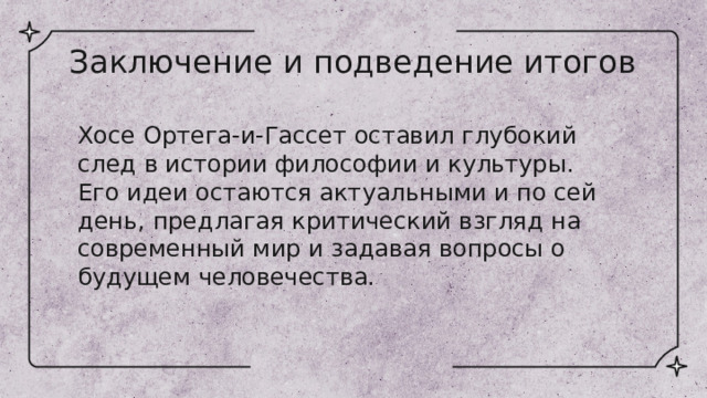 Заключение и подведение итогов Хосе Ортега-и-Гассет оставил глубокий след в истории философии и культуры. Его идеи остаются актуальными и по сей день, предлагая критический взгляд на современный мир и задавая вопросы о будущем человечества. 