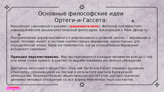 Основные философские идеи Ортеги-и-Гассета: Концепция «жизненного разума» ( рациовитализм ). Философ противостоял новоевропейской рационалистической философии, восходящей к Рене Декарту.   Разграничение дорефлексивного и рефлексивного уровней жизни — верований и идей. Человек живёт в системе коллективных верований, характерных для определённой эпохи. Идеи же появляются, когда относительно верований возникают сомнения.   Принцип перспективизма. Мир воспринимается каждым человеком всегда с той или иной точки зрения, в контексте вырабатываемых им личных убеждений.   Доктрина «массового общества» . Под ней Ортега-и-Гассет понимал духовную атмосферу, сложившуюся на Западе в результате кризиса буржуазной демократии, бюрократизации общественных институтов, распространения денежно-меновых отношений на все формы межличностных контактов. Словарь 