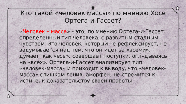 Кто такой «человек массы» по мнению Хосе Ортега-и-Гассет? « Человек – масса » - это, по мнению Ортега-и-Гассет, определенный тип человека, с развитым стадным чувством. Это человек, который не рефлексирует, не задумывается над тем, что он идет за «всеми», думает, как «все», совершает поступки, оглядываясь на «всех». Ортега-и-Гассет анализирует тип «человек-масса» и приходит к выводу, что «человек-масса» слишком ленив, аморфен, не стремится к истине, к доказательству своей правоты. 