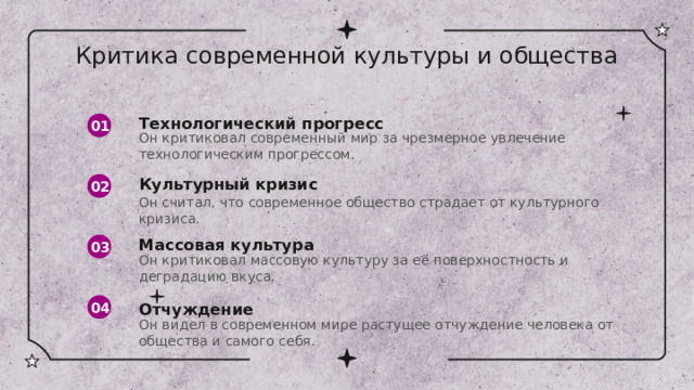 Критика современной культуры и общества 01 Технологический прогресс Он критиковал современный мир за чрезмерное увлечение технологическим прогрессом. 02 Культурный кризис Он считал, что современное общество страдает от культурного кризиса. Массовая культура 03 Он критиковал массовую культуру за её поверхностность и деградацию вкуса. 04 Отчуждение Он видел в современном мире растущее отчуждение человека от общества и самого себя. 