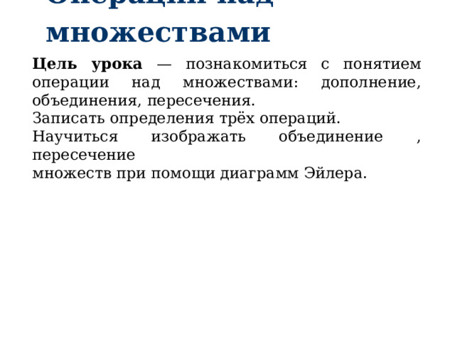 Операции над множествами Цель  урока —  познакомиться  с  понятием  операции над множествами: дополнение, объединения,  пересечения.  Записать определения трёх операций. Научиться изображать объединение , пересечение множеств при помощи диаграмм Эйлера. 