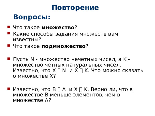 Повторение Вопросы: Что такое множество ? Какие способы задания множеств вам известны? Что такое подмножество ? Пусть N - множество нечетных чисел, а K - множество четных натуральных чисел. Известно, что Х ⸦ N и Х ⸦ K. Что можно сказать о множестве Х? Известно, что В ⸦ А и Х ⸦ K. Верно ли, что в множестве В меньше элементов, чем в множестве А? 