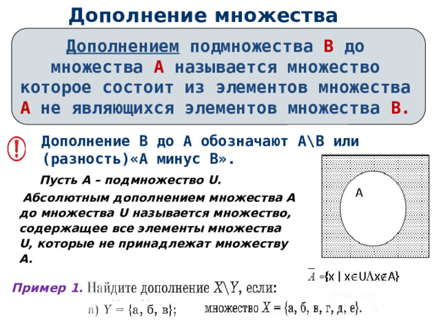Дополнение множества Дополнением подмножества В до множества А называется множество которое состоит из элементов  множества А не являющихся элементов  множества В.  Дополнение В до А обозначают А\В или (разность)«А минус В».  Пусть A – подмножество U.  Абсолютным дополнением множества A до множества U называется множество, содержащее все элементы множества U, которые не принадлежат множеству A.  Пример 1. 