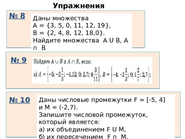 Упражнения № 8 Даны множества А = {3, 5, 0, 11, 12, 19}, В = {2, 4, 8, 12, 18,0}. Найдите множества A U В, А ∩ В № 9 № 10 Даны числовые промежутки F = [-5, 4] и M = (-2,7). Запишите числовой промежуток, который является: а) их объединением F U M, б) их пересечением F ∩ M. 