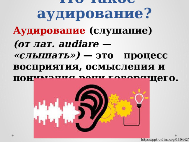 Что такое аудирование? Аудирование (слушание) (от лат. audiare — «слышать») — это процесс восприятия, осмысления и понимания речи говорящего. https://ppt-online.org/1394427 