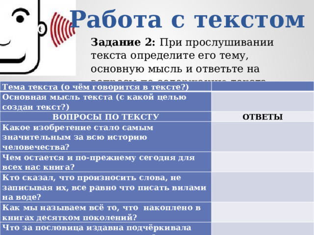 Работа с текстом Задание 2: При прослушивании текста определите его тему, основную мысль и ответьте на вопросы по содержанию текста. Тема текста (о чём говорится в тексте?)   Основная мысль текста (с какой целью создан текст?)   ВОПРОСЫ ПО ТЕКСТУ ОТВЕТЫ Какое изобретение стало самым значительным за всю историю человечества? Чем остается и по-прежнему сегодня для всех нас книга? Кто сказал, что произносить слова, не записывая их, все равно что писать вилами на воде? Как мы называем всё то, что накоплено в книгах десятком поколений? Что за пословица издавна подчёркивала значимость книги для человека? 
