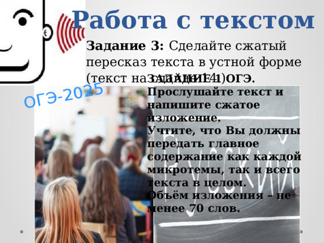 ОГЭ-2025 Работа с текстом Задание 3: Сделайте сжатый пересказ текста в устной форме (текст на слайде 14.) ЗАДАНИЕ 1 ОГЭ.   Прослушайте текст и напишите сжатое изложение.  Учтите, что Вы должны передать главное содержание как каждой микротемы, так и всего текста в целом.  Объём изложения – не менее 70 слов. 