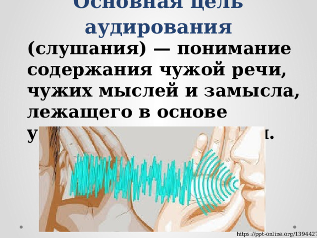 Основная цель аудирования (слушания) — понимание содержания чужой речи, чужих мыслей и замысла, лежащего в основе устного высказывания. https://ppt-online.org/1394427 