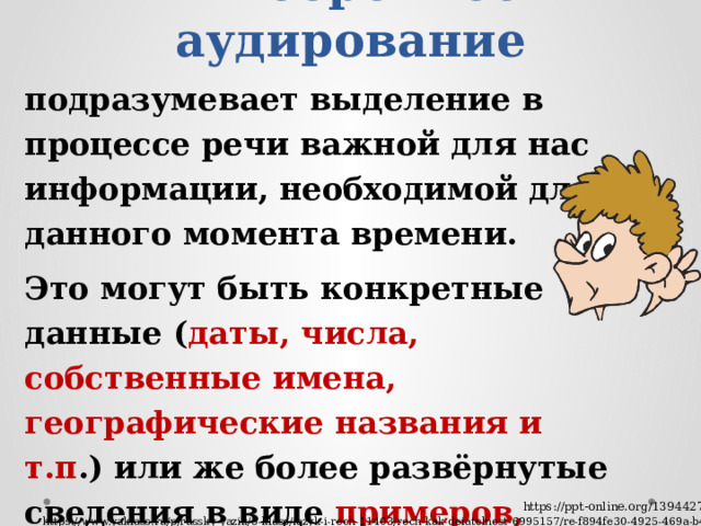 Выборочное аудирование подразумевает выделение в процессе речи важной для нас информации, необходимой для данного момента времени. Это могут быть конкретные данные ( даты, числа, собственные имена, географические названия и т.п .) или же более развёрнутые сведения в виде примеров, деталей, оценочных суждений.  Ненужная информация при этом игнорируется https://ppt-online.org/1394427 https://www.yaklass.ru/p/russky-yazik/5-klass/iazyk-i-rech-11403/rech-kak-deiatelnost-6995157/re-f894fe30-4925-469a-b477-488422339342 