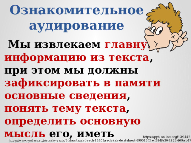 Ознакомительное аудирование  Мы извлекаем главную информацию из текста , при этом мы должны зафиксировать в памяти основные сведения , понять тему текста , определить основную мысль его, иметь возможность ответить на вопросы по содержанию текста https://ppt-online.org/1394427 https://www.yaklass.ru/p/russky-yazik/5-klass/iazyk-i-rech-11403/rech-kak-deiatelnost-6995157/re-f894fe30-4925-469a-b477-488422339342 