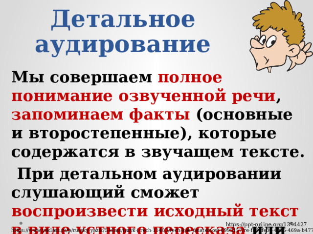Детальное аудирование Мы совершаем полное понимание озвученной речи , запоминаем факты (основные и второстепенные), которые содержатся в звучащем тексте.  При детальном аудировании слушающий сможет воспроизвести исходный текст в виде устного пересказа или письменного изложения https://ppt-online.org/1394427 https://www.yaklass.ru/p/russky-yazik/5-klass/iazyk-i-rech-11403/rech-kak-deiatelnost-6995157/re-f894fe30-4925-469a-b477-488422339342 