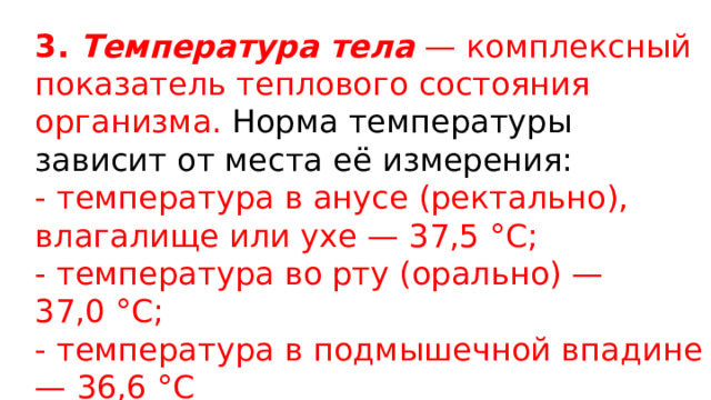 3. Температура тела  — комплексный показатель теплового состояния организма. Норма температуры зависит от места её измерения: - температура в анусе (ректально), влагалище или ухе — 37,5 °C; - температура во рту (орально) — 37,0 °C; - температура в подмышечной впадине — 36,6 °C 