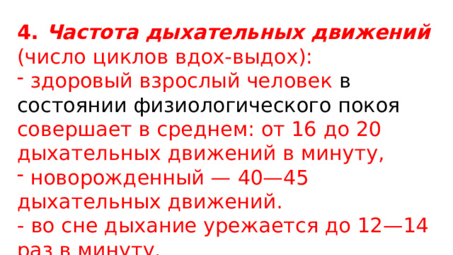 4. Частота дыхательных движений (число циклов вдох-выдох):  здоровый взрослый человек  в состоянии физиологического покоя совершает в среднем: от 16 до 20 дыхательных движений в минуту,  новорожденный — 40—45 дыхательных движений. - во сне дыхание урежается до 12—14 раз в минуту. 