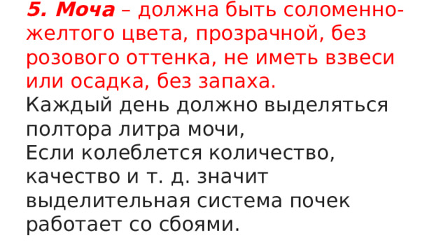 5. Моча – должна быть соломенно-желтого цвета, прозрачной, без розового оттенка, не иметь взвеси или осадка, без запаха. Каждый день должно выделяться полтора литра мочи, Если колеблется количество, качество и т. д. значит выделительная система почек работает со сбоями. 