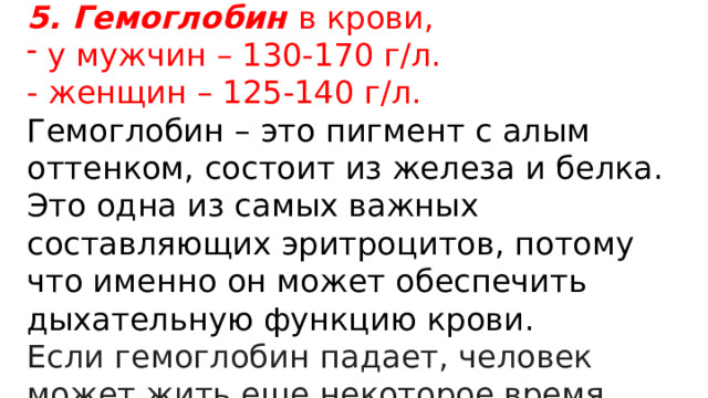 5. Гемоглобин в крови,  у мужчин – 130-170 г/л. - женщин – 125-140 г/л. Гемоглобин – это пигмент с алым оттенком, состоит из железа и белка. Это одна из самых важных составляющих эритроцитов, потому что именно он может обеспечить дыхательную функцию крови. Если гемоглобин падает, человек может жить еще некоторое время. 