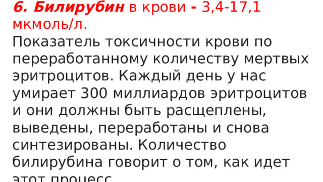 6. Билирубин в крови -  3,4-17,1 мкмоль/л. Показатель токсичности крови по переработанному количеству мертвых эритроцитов. Каждый день у нас умирает 300 миллиардов эритроцитов и они должны быть расщеплены, выведены, переработаны и снова синтезированы. Количество билирубина говорит о том, как идет этот процесс. 