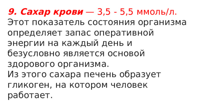 9. Сахар   крови — 3,5 - 5,5 ммоль/л. Этот показатель состояния организма определяет запас оперативной энергии на каждый день и безусловно является основой здорового организма. Из этого сахара печень образует гликоген, на котором человек работает. 