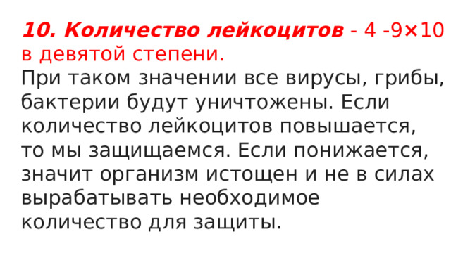 10. Количество лейкоцитов   - 4 -9 × 10 в девятой степени. При таком значении все вирусы, грибы, бактерии будут уничтожены. Если количество лейкоцитов повышается, то мы защищаемся. Если понижается, значит организм истощен и не в силах вырабатывать необходимое количество для защиты. 