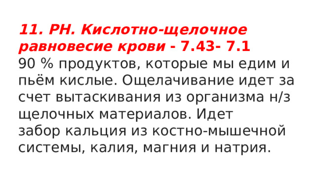 11. PH. Кислотно-щелочное равновесие крови - 7.43- 7.1 90 % продуктов, которые мы едим и пьём кислые. Ощелачивание идет за счет вытаскивания из организма н/з щелочных материалов. Идет забор кальция из костно-мышечной системы, калия, магния и натрия. 