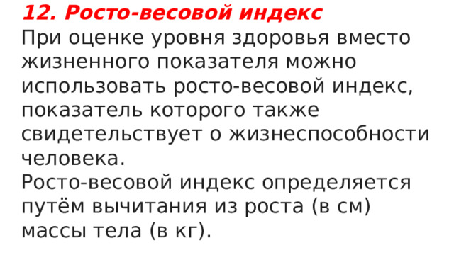 12. Росто-весовой индекс   При оценке уровня здоровья вместо жизненного показателя можно использовать росто-весовой индекс, показатель которого также свидетельствует о жизнеспособности человека. Росто-весовой индекс определяется путём вычитания из роста (в см) массы тела (в кг). 