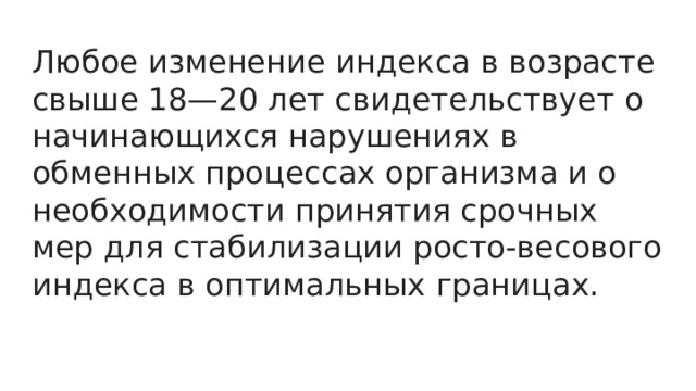 Любое изменение индекса в возрасте свыше 18—20 лет свидетельствует о начинающихся нарушениях в обменных процессах организма и о необходимости принятия срочных мер для стабилизации росто-весового индекса в оптимальных границах. 