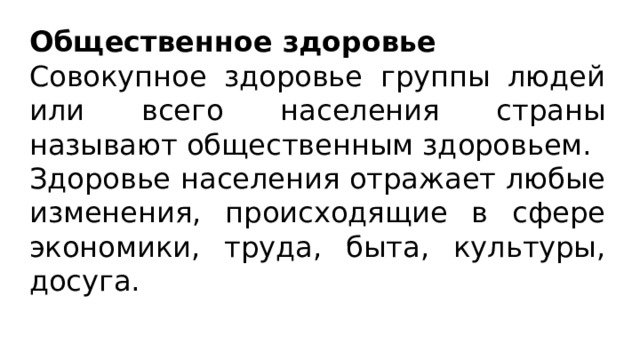 Общественное здоровье Совокупное здоровье группы людей или всего населения страны называют общественным здоровьем. Здоровье населения отражает любые изменения, происходящие в сфере экономики, труда, быта, культуры, досуга. 