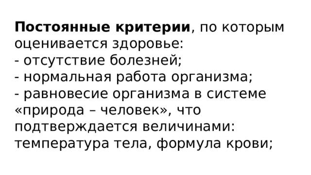 Постоянные  критерии , по которым оценивается здоровье: - отсутствие болезней; - нормальная работа организма; - равновесие организма в системе «природа – человек», что подтверждается величинами: температура тела, формула крови; 