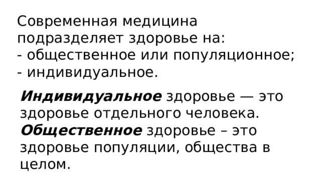 Современная медицина подразделяет здоровье на: - общественное или популяционное; - индивидуальное. Индивидуальное здоровье — это здоровье отдельного человека. Общественное здоровье – это здоровье популяции, общества в целом. 