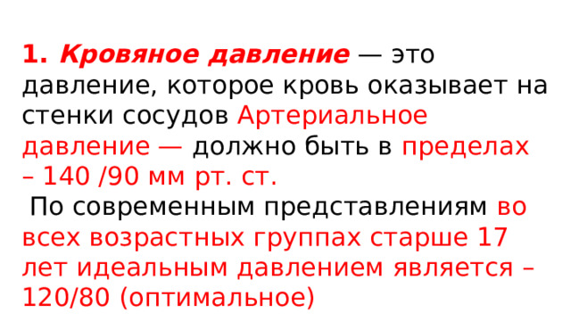 1. Кровяное давление  — это давление, которое кровь оказывает на стенки сосудов Артериальное давление — должно быть в пределах – 140 /90 мм рт. ст.   По современным представлениям во всех возрастных группах старше 17 лет идеальным давлением является – 120/80 (оптимальное) 