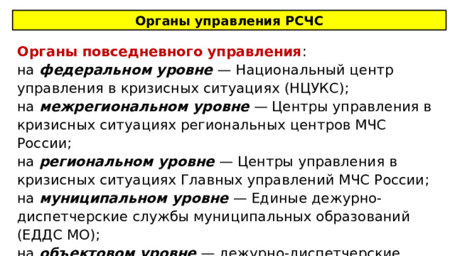 Органы управления РСЧС Органы повседневного управления : на федеральном уровне — Национальный центр управления в кризисных ситуациях (НЦУКС); на межрегиональном уровне — Центры управления в кризисных ситуациях региональных центров МЧС России; на региональном уровне — Центры управления в кризисных ситуациях Главных управлений МЧС России; на муниципальном уровне — Единые дежурно-диспетчерские службы муниципальных образований (ЕДДС МО); на объектовом уровне — дежурно-диспетчерские службы предприятий . 