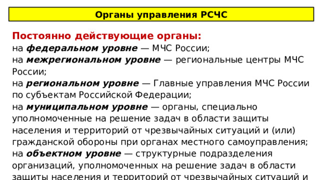 Органы управления РСЧС Постоянно действующие органы: на федеральном уровне — МЧС России; на межрегиональном уровне — региональные центры МЧС России; на региональном уровне — Главные управления МЧС России по субъектам Российской Федерации; на муниципальном уровне — органы, специально уполномоченные на решение задач в области защиты населения и территорий от чрезвычайных ситуаций и (или) гражданской обороны при органах местного самоуправления; на объектном уровне — структурные подразделения организаций, уполномоченных на решение задач в области защиты населения и территорий от чрезвычайных ситуаций и (или) гражданской обороны. 