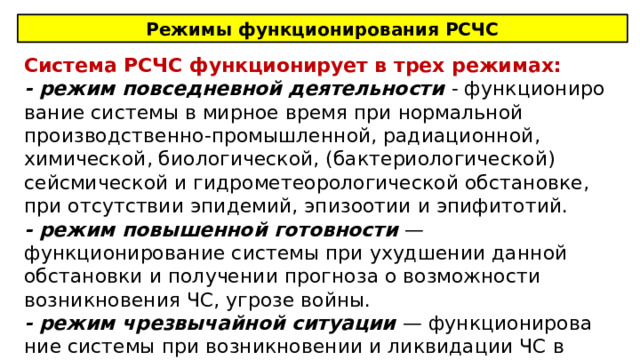 Режимы функционирования РСЧС Система РСЧС функционирует в трех режимах: - режим повседневной деятельности - функциониро­вание системы в мирное время при нормальной производ­ственно-промышленной, радиационной, химической, биологической, (бактериологической) сейсмической и гидрометеорологической обстановке, при отсутствии эпидемий, эпизо­отии и эпифитотий. - режим повышенной готовности — функционирование системы при ухудшении данной обстановки и получении про­гноза о возможности возникновения ЧС, угрозе войны. - режим чрезвычайной ситуации — функционирова­ние системы при возникновении и ликвидации ЧС в мирное время, а также в случае применения современных средств поражения 