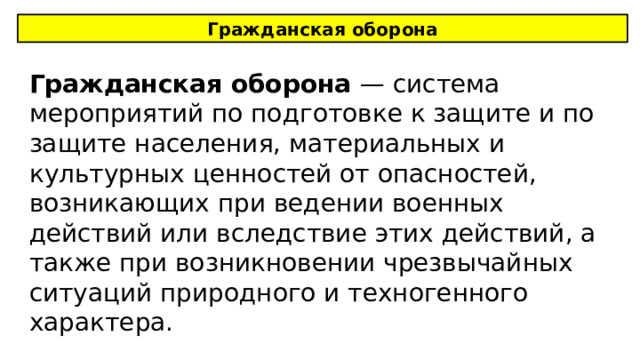 Гражданская оборона Гражданская оборона — система мероприятий по подготовке к защите и по защите населения, материальных и культурных ценностей от опасностей, возникающих при ведении военных действий или вследствие этих действий, а также при возникновении чрезвычайных ситуаций природного и техногенного характера. 